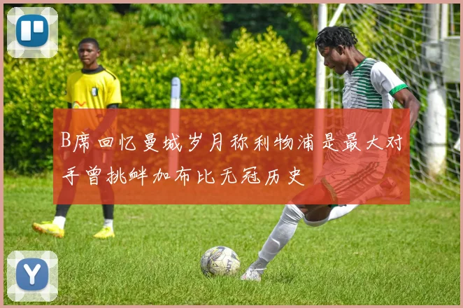 B席回忆曼城岁月称利物浦是最大对手曾挑衅加布比无冠历史