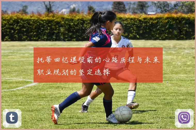 托蒂回忆退役前的心路历程与未来职业规划的坚定选择