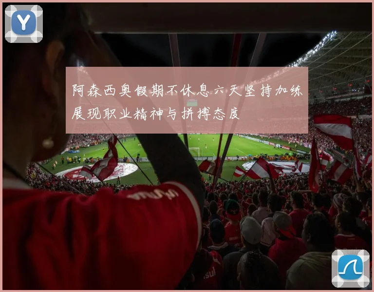 阿森西奥假期不休息六天坚持加练展现职业精神与拼搏态度