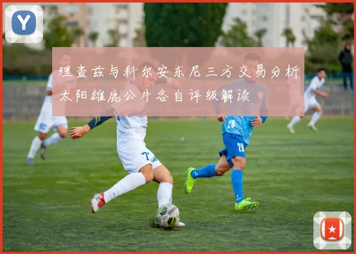 理查兹与科尔安东尼三方交易分析太阳雄鹿公牛各自评级解读