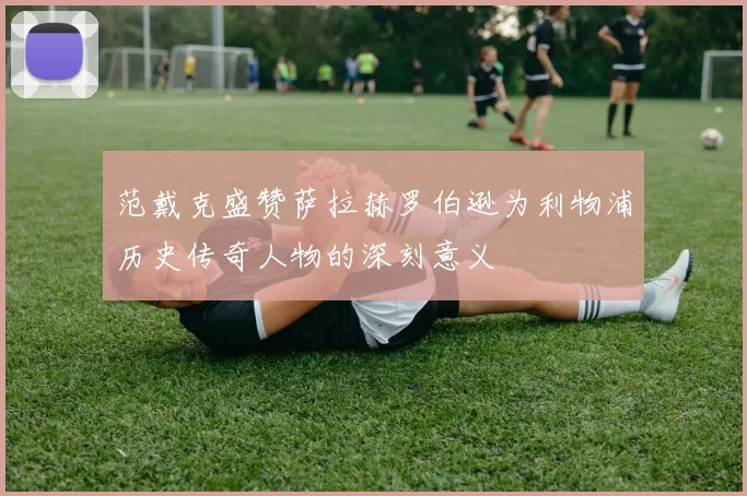 范戴克盛赞萨拉赫罗伯逊为利物浦历史传奇人物的深刻意义