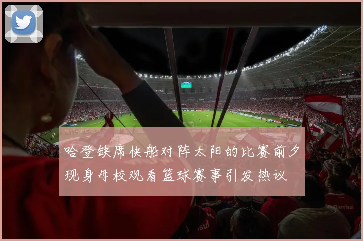 哈登缺席快船对阵太阳的比赛前夕现身母校观看篮球赛事引发热议