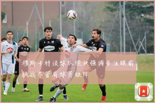 穆斯卡特谈球队现状强调专注眼前挑战尽管有球员缺阵