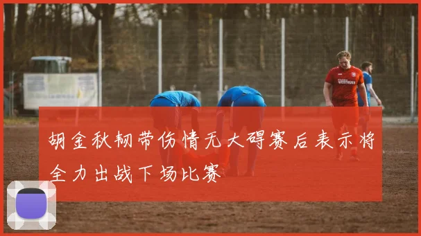 胡金秋韧带伤情无大碍赛后表示将全力出战下场比赛