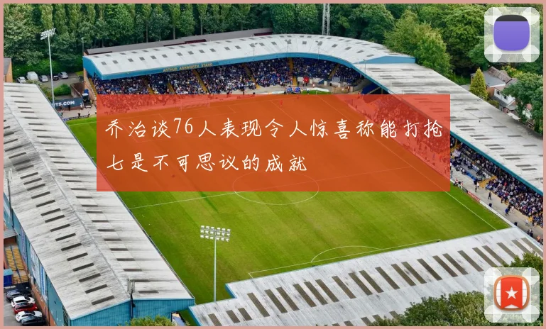 乔治谈76人表现令人惊喜称能打抢七是不可思议的成就