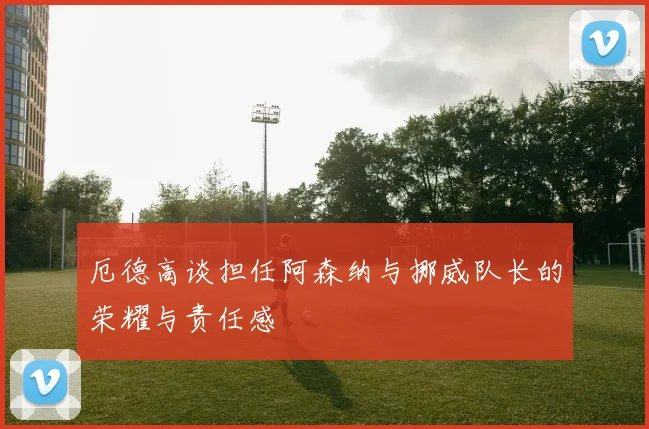 厄德高谈担任阿森纳与挪威队长的荣耀与责任感