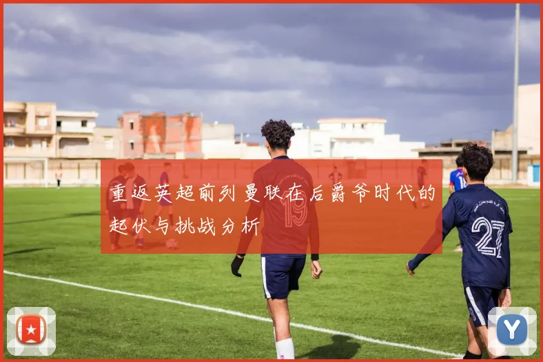 重返英超前列曼联在后爵爷时代的起伏与挑战分析