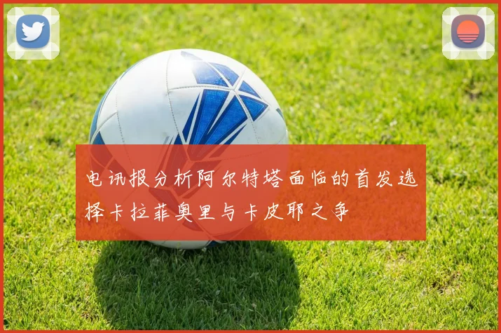 电讯报分析阿尔特塔面临的首发选择卡拉菲奥里与卡皮耶之争