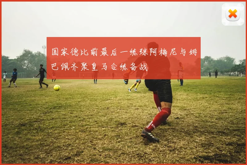 国家德比前最后一练琼阿梅尼与姆巴佩齐聚皇马合练备战