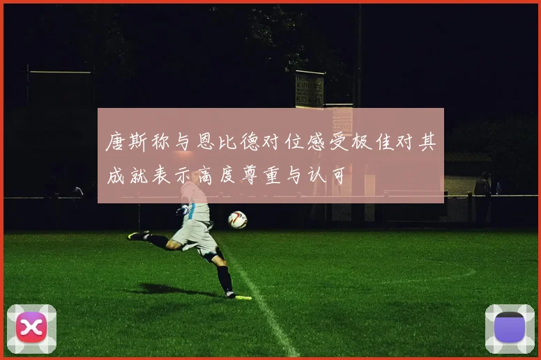 唐斯称与恩比德对位感受极佳对其成就表示高度尊重与认可