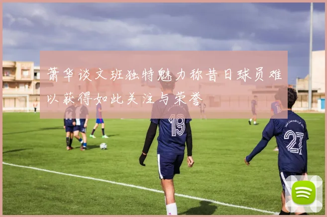 萧华谈文班独特魅力称昔日球员难以获得如此关注与荣誉