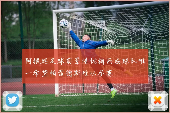 阿根廷足球前景堪忧梅西成球队唯一希望帕雷德斯难以参赛