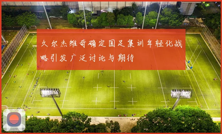 久尔杰维奇确定国足集训年轻化战略引发广泛讨论与期待